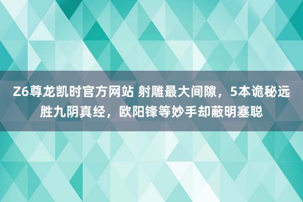 Z6尊龙凯时官方网站 射雕最大间隙，5本诡秘远胜九阴真经，欧阳锋等妙手却蔽明塞聪