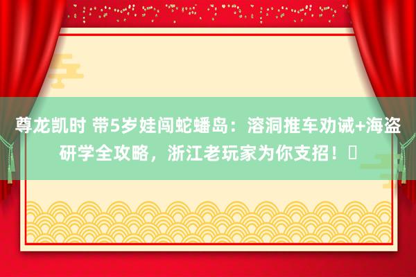 尊龙凯时 带5岁娃闯蛇蟠岛：溶洞推车劝诫+海盗研学全攻略，浙江老玩家为你支招！️