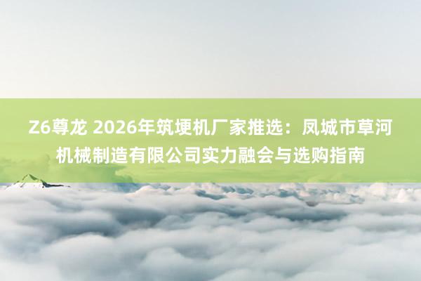 Z6尊龙 2026年筑埂机厂家推选：凤城市草河机械制造有限公司实力融会与选购指南