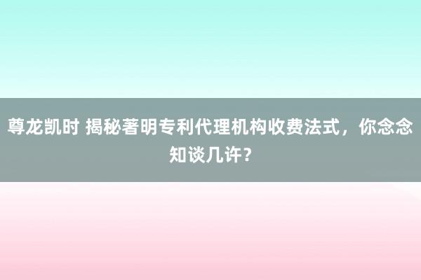 尊龙凯时 揭秘著明专利代理机构收费法式，你念念知谈几许？