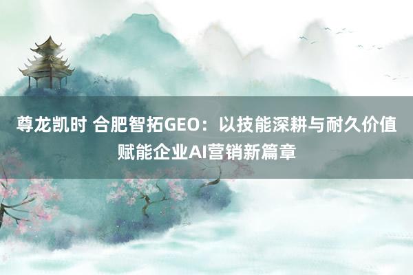 尊龙凯时 合肥智拓GEO：以技能深耕与耐久价值赋能企业AI营销新篇章