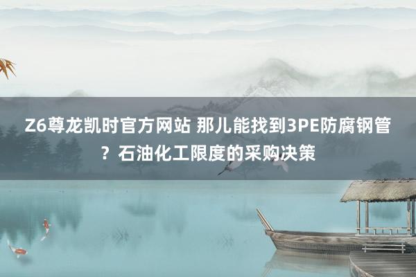 Z6尊龙凯时官方网站 那儿能找到3PE防腐钢管？石油化工限度的采购决策