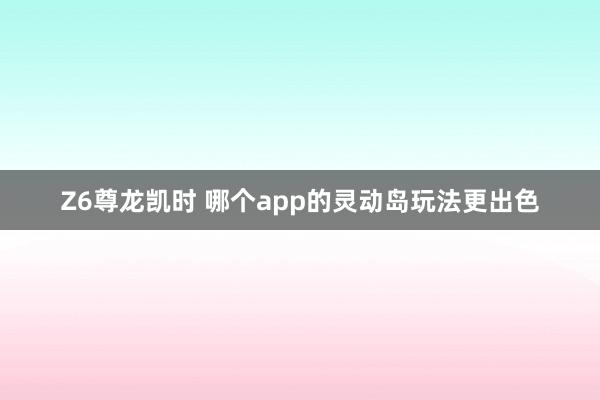 Z6尊龙凯时 哪个app的灵动岛玩法更出色