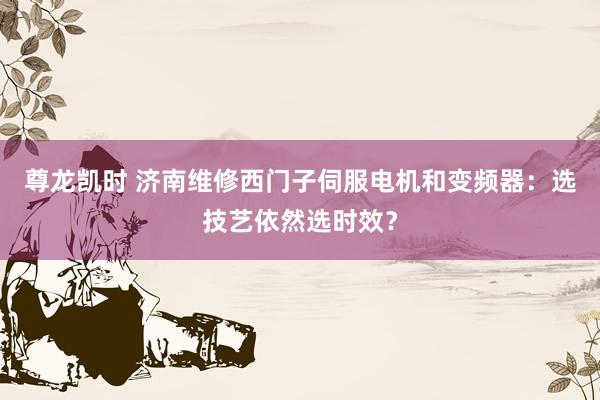 尊龙凯时 济南维修西门子伺服电机和变频器：选技艺依然选时效？
