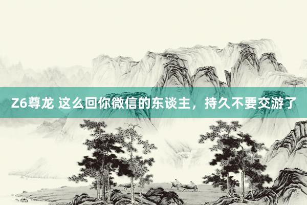 Z6尊龙 这么回你微信的东谈主，持久不要交游了