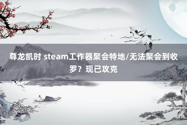 尊龙凯时 steam工作器聚会特地/无法聚会到收罗？现已攻克