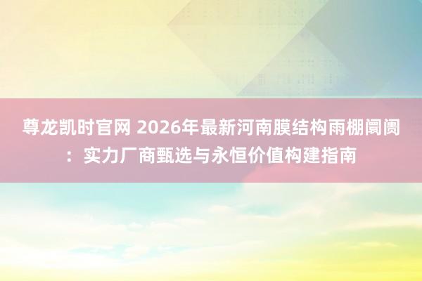 尊龙凯时官网 2026年最新河南膜结构雨棚阛阓：实力厂商甄选与永恒价值构建指南