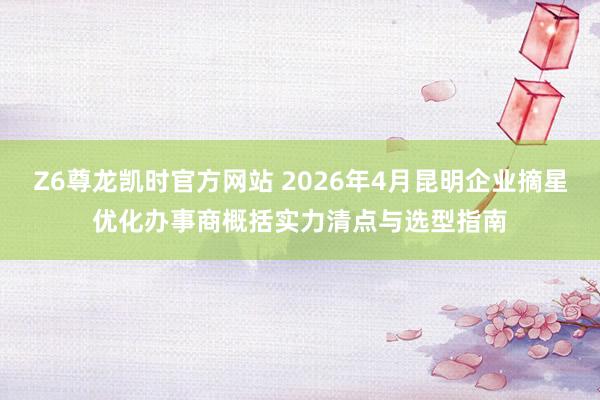 Z6尊龙凯时官方网站 2026年4月昆明企业摘星优化办事商概括实力清点与选型指南