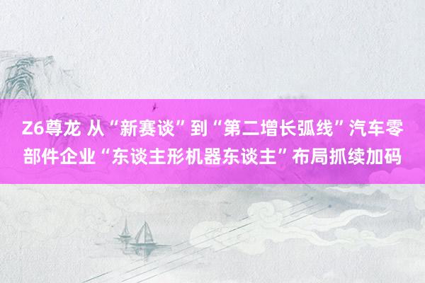 Z6尊龙 从“新赛谈”到“第二增长弧线”汽车零部件企业“东谈主形机器东谈主”布局抓续加码