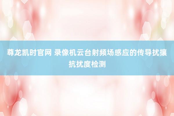 尊龙凯时官网 录像机云台射频场感应的传导扰攘抗扰度检测