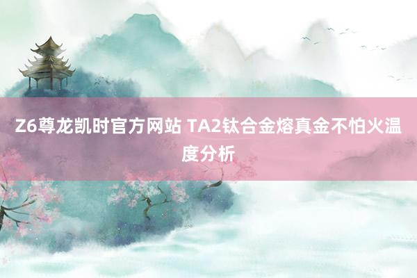 Z6尊龙凯时官方网站 TA2钛合金熔真金不怕火温度分析