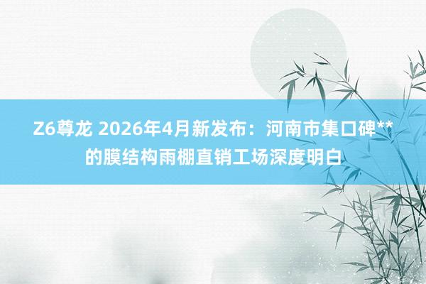 Z6尊龙 2026年4月新发布：河南市集口碑**的膜结构雨棚直销工场深度明白