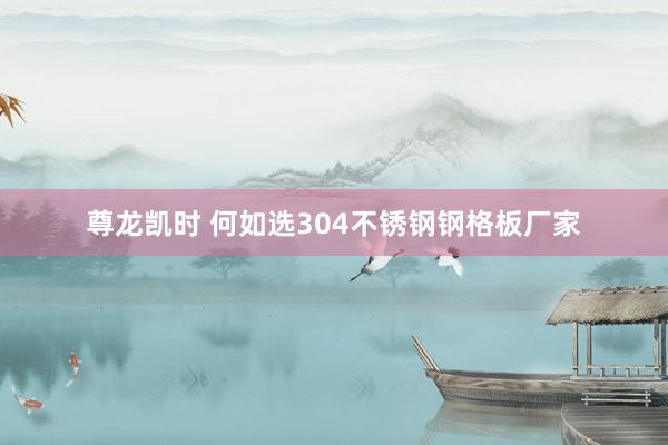 尊龙凯时 何如选304不锈钢钢格板厂家