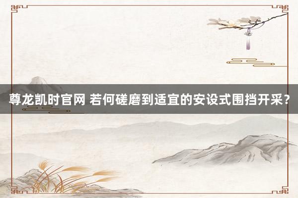 尊龙凯时官网 若何磋磨到适宜的安设式围挡开采？