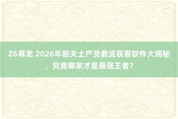 Z6尊龙 2026年韶关土产货截流获客软件大揭秘，究竟哪家才是最强王者？