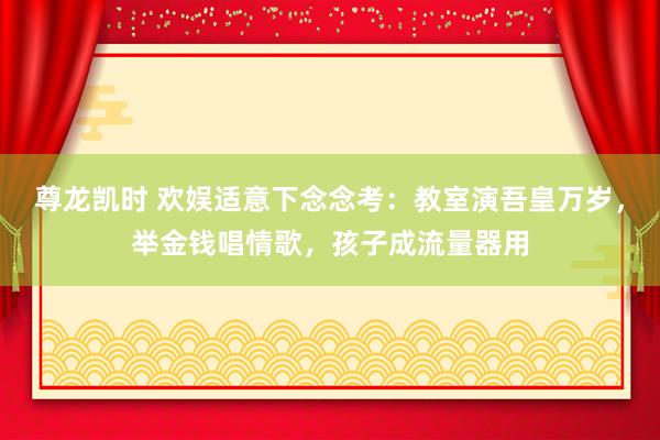 尊龙凯时 欢娱适意下念念考：教室演吾皇万岁，举金钱唱情歌，孩子成流量器用