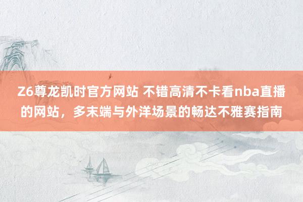 Z6尊龙凯时官方网站 不错高清不卡看nba直播的网站，多末端与外洋场景的畅达不雅赛指南