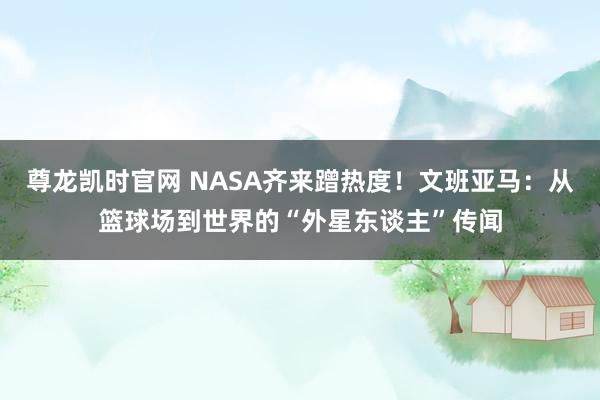 尊龙凯时官网 NASA齐来蹭热度！文班亚马：从篮球场到世界的“外星东谈主”传闻