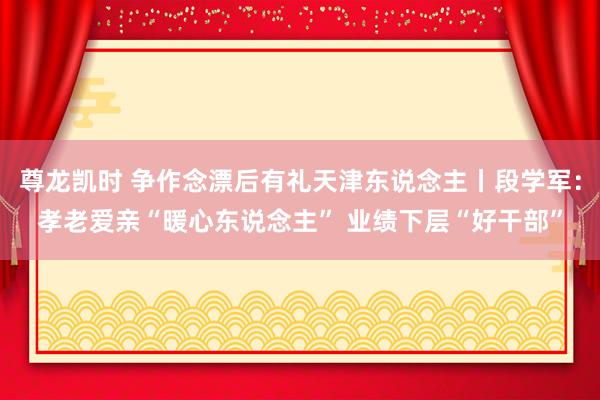 尊龙凯时 争作念漂后有礼天津东说念主丨段学军：孝老爱亲“暖心东说念主” 业绩下层“好干部”