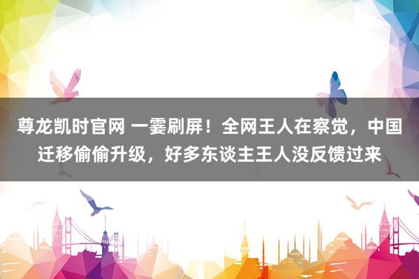尊龙凯时官网 一霎刷屏！全网王人在察觉，中国迁移偷偷升级，好多东谈主王人没反馈过来