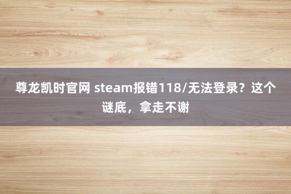 尊龙凯时官网 steam报错118/无法登录？这个谜底，拿走不谢
