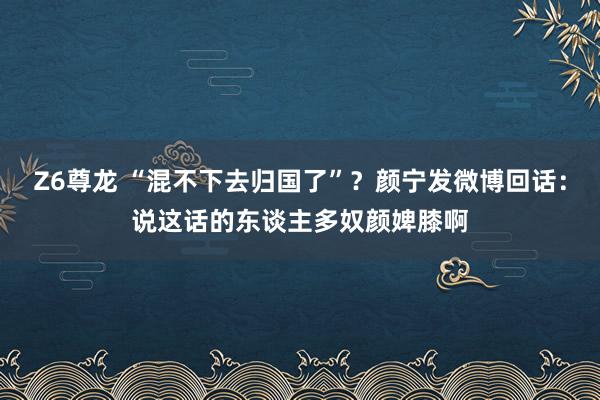 Z6尊龙 “混不下去归国了”？颜宁发微博回话：说这话的东谈主多奴颜婢膝啊