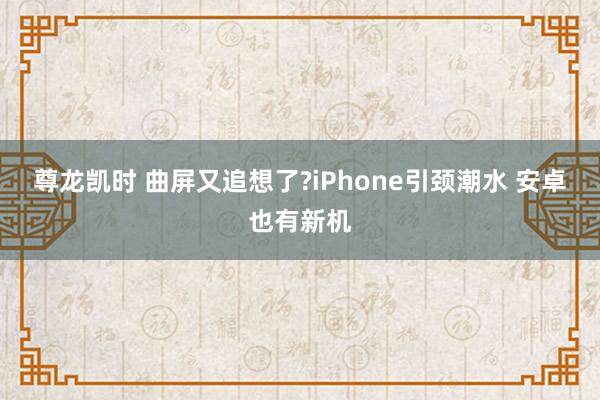 尊龙凯时 曲屏又追想了?iPhone引颈潮水 安卓也有新机