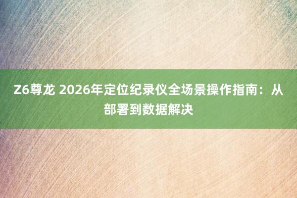 Z6尊龙 2026年定位纪录仪全场景操作指南：从部署到数据解决