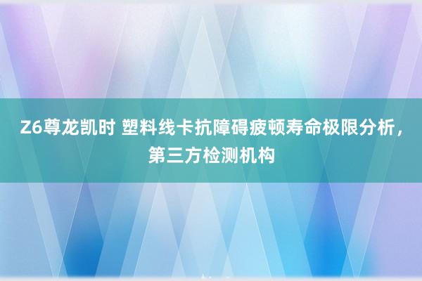 Z6尊龙凯时 塑料线卡抗障碍疲顿寿命极限分析，第三方检测机构