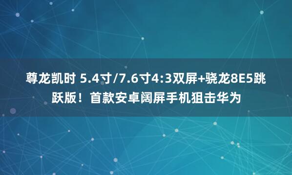 尊龙凯时 5.4寸/7.6寸4:3双屏+骁龙8E5跳跃版！首款安卓阔屏手机狙击华为