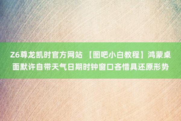 Z6尊龙凯时官方网站 【图吧小白教程】鸿蒙桌面默许自带天气日期时钟窗口吝惜具还原形势
