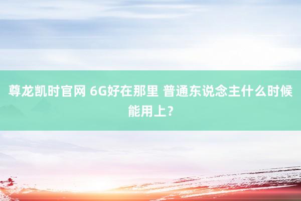 尊龙凯时官网 6G好在那里 普通东说念主什么时候能用上？