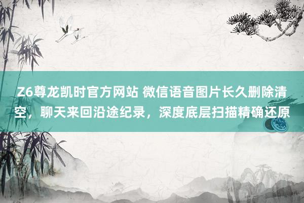 Z6尊龙凯时官方网站 微信语音图片长久删除清空，聊天来回沿途纪录，深度底层扫描精确还原