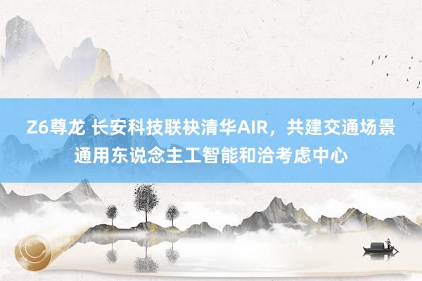Z6尊龙 长安科技联袂清华AIR，共建交通场景通用东说念主工智能和洽考虑中心