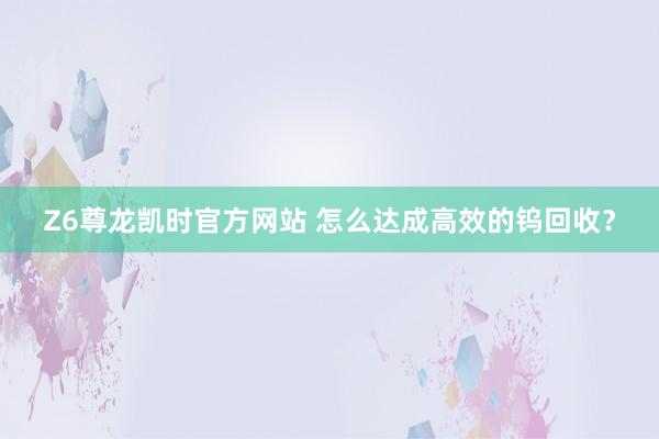 Z6尊龙凯时官方网站 怎么达成高效的钨回收？