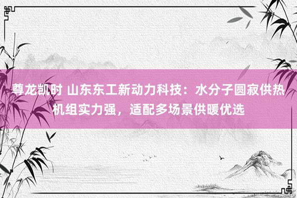 尊龙凯时 山东东工新动力科技：水分子圆寂供热机组实力强，适配多场景供暖优选