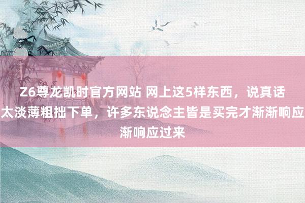 Z6尊龙凯时官方网站 网上这5样东西，说真话真不太淡薄粗拙下单，许多东说念主皆是买完才渐渐响应过来