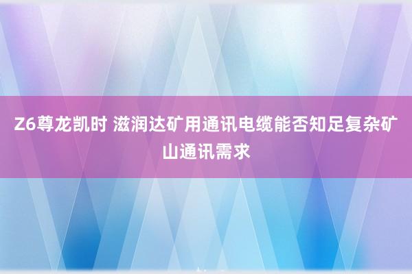 Z6尊龙凯时 滋润达矿用通讯电缆能否知足复杂矿山通讯需求
