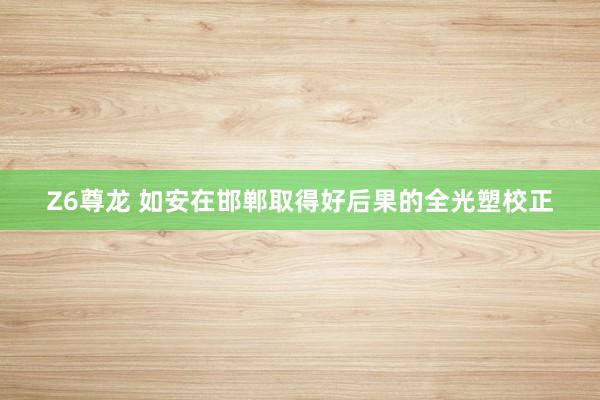 Z6尊龙 如安在邯郸取得好后果的全光塑校正