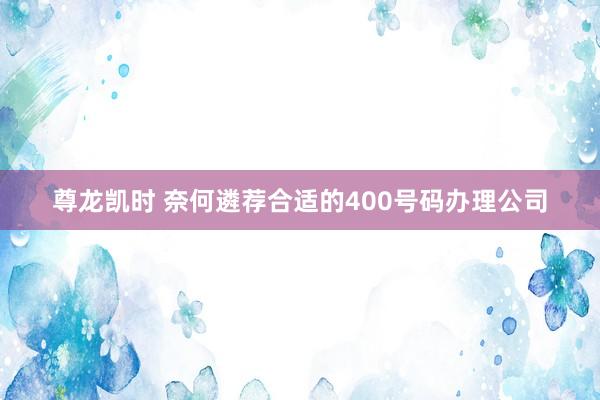 尊龙凯时 奈何遴荐合适的400号码办理公司