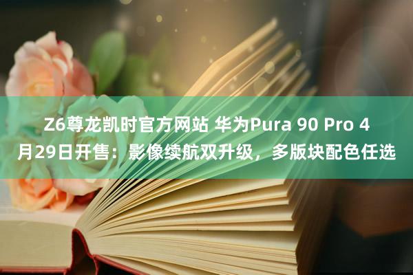 Z6尊龙凯时官方网站 华为Pura 90 Pro 4月29日开售：影像续航双升级，多版块配色任选
