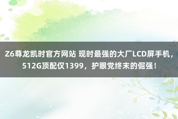 Z6尊龙凯时官方网站 现时最强的大厂LCD屏手机，512G顶配仅1399，护眼党终末的倔强！