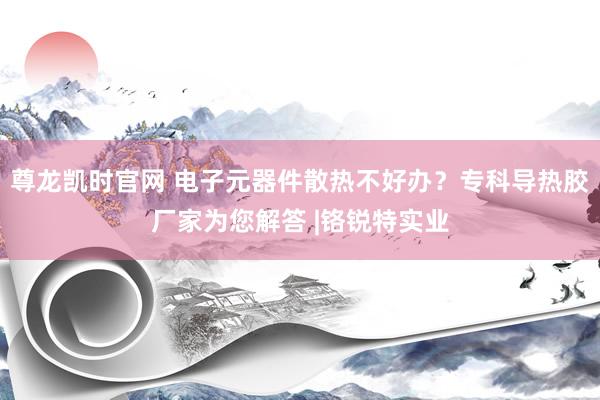 尊龙凯时官网 电子元器件散热不好办？专科导热胶厂家为您解答 |铬锐特实业