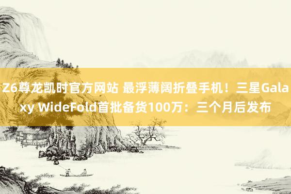 Z6尊龙凯时官方网站 最浮薄阔折叠手机！三星Galaxy WideFold首批备货100万：三个月后发布