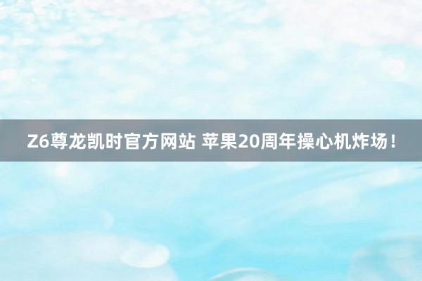 Z6尊龙凯时官方网站 苹果20周年操心机炸场！