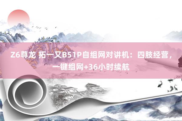 Z6尊龙 拓一又B51P自组网对讲机：四肢经营，一键组网+36小时续航
