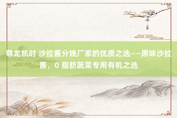 尊龙凯时 沙拉酱分娩厂家的优质之选——原味沙拉酱，0 脂肪蔬菜专用有机之选
