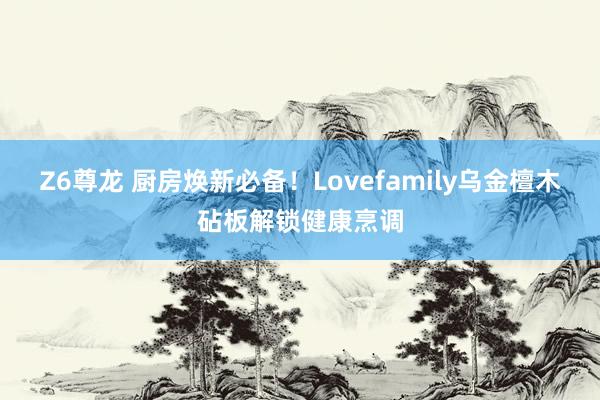 Z6尊龙 厨房焕新必备！Lovefamily乌金檀木砧板解锁健康烹调
