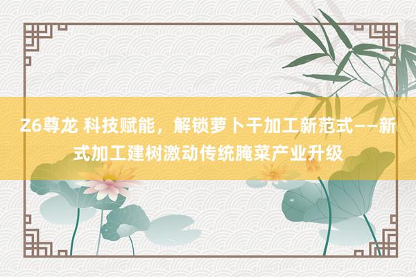 Z6尊龙 科技赋能，解锁萝卜干加工新范式——新式加工建树激动传统腌菜产业升级