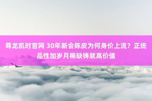 尊龙凯时官网 30年新会陈皮为何身价上流？正统品性加岁月稀缺铸就高价值